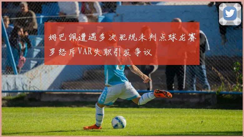 姆巴佩遭遇多次犯规未判点球龙赛罗怒斥VAR失职引发争议