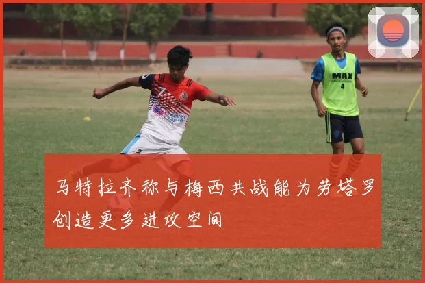 马特拉齐称与梅西共战能为劳塔罗创造更多进攻空间