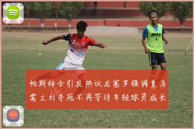 帕斯转会引发热议龙塞罗强调皇马需立刻夺冠不再等待年轻球员成长