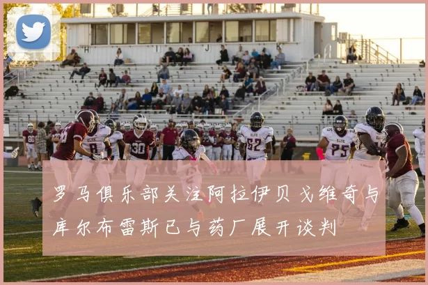 罗马俱乐部关注阿拉伊贝戈维奇与库尔布雷斯已与药厂展开谈判