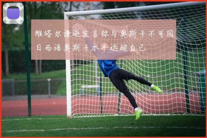维塔尔谦逊发言称与奥斯卡不可同日而语奥斯卡水平远超自己