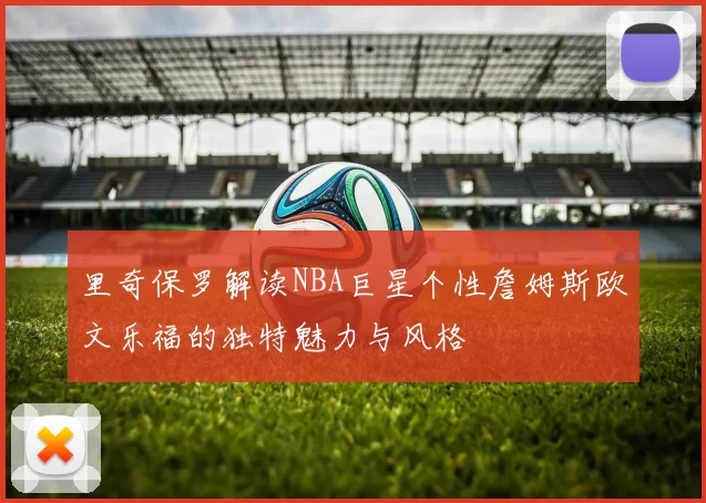 里奇保罗解读NBA巨星个性詹姆斯欧文乐福的独特魅力与风格