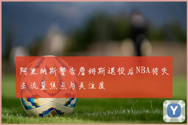 阿里纳斯警告詹姆斯退役后NBA将失去流量焦点与关注度