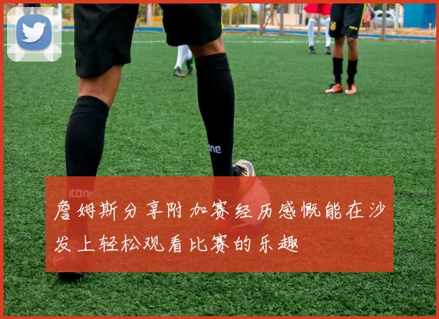 詹姆斯分享附加赛经历感慨能在沙发上轻松观看比赛的乐趣
