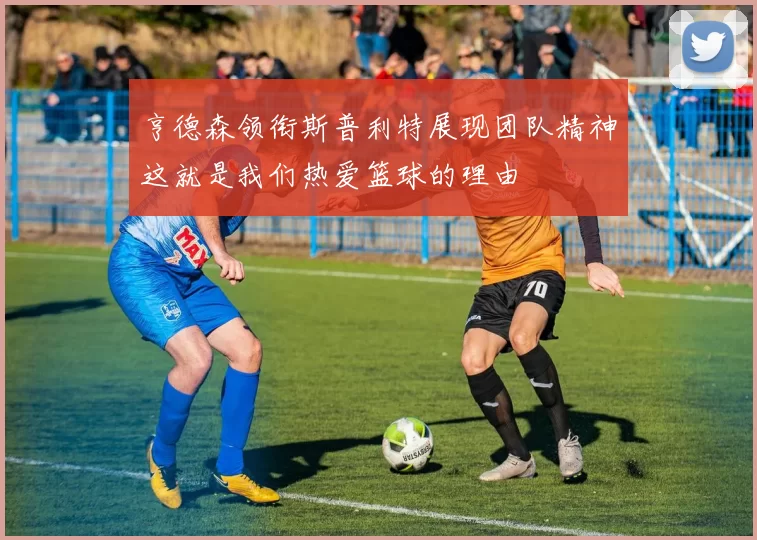 亨德森领衔斯普利特展现团队精神这就是我们热爱篮球的理由