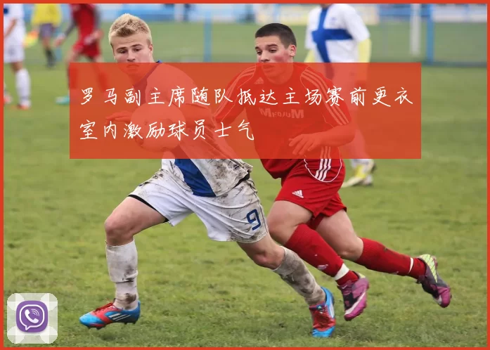 罗马副主席随队抵达主场赛前更衣室内激励球员士气