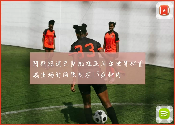 阿斯报道巴萨批准亚马尔世界杯首战出场时间限制在15分钟内