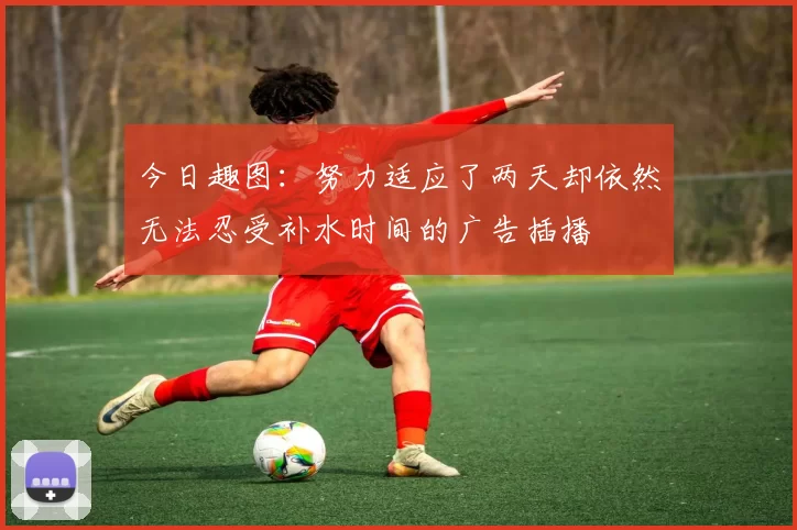 今日趣图：努力适应了两天却依然无法忍受补水时间的广告插播