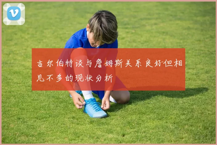 吉尔伯特谈与詹姆斯关系良好但相见不多的现状分析