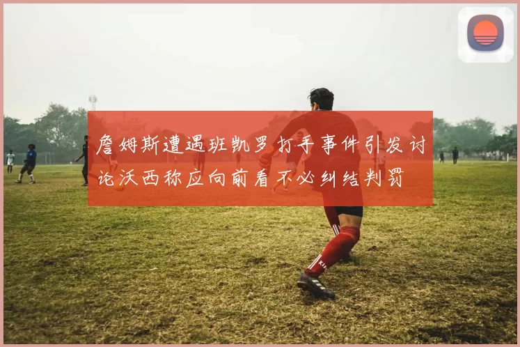 詹姆斯遭遇班凯罗打手事件引发讨论沃西称应向前看不必纠结判罚