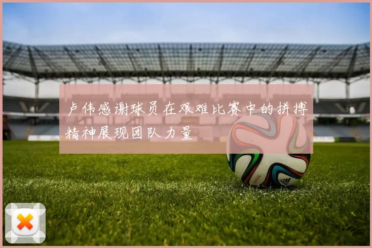 卢伟感谢球员在艰难比赛中的拼搏精神展现团队力量
