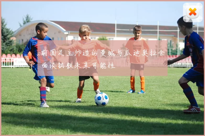 前国足主帅造访曼城与瓜迪奥拉会面谈执教未来可能性