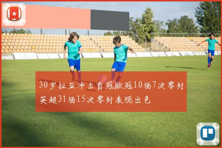 30岁拉亚冲击首冠欧冠10场7次零封英超31场15次零封表现出色