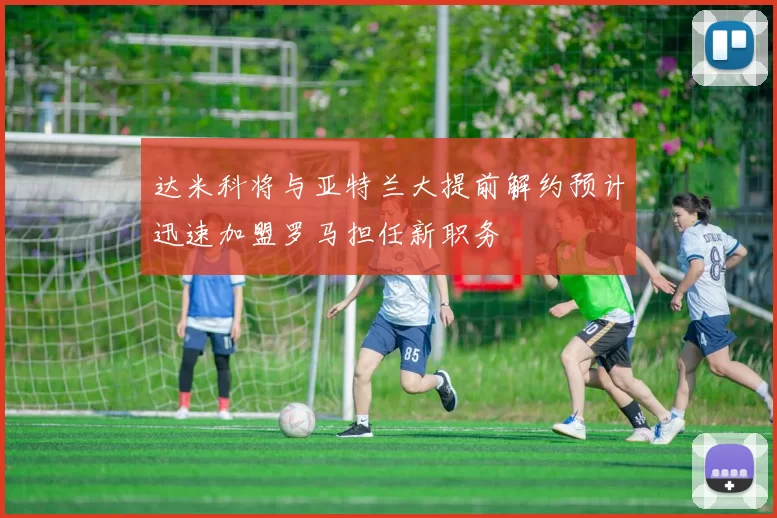 达米科将与亚特兰大提前解约预计迅速加盟罗马担任新职务