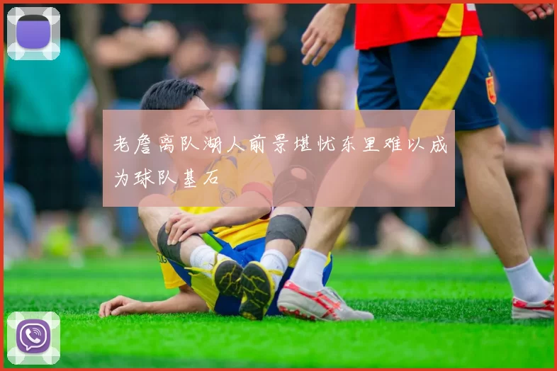 老詹离队湖人前景堪忧东里难以成为球队基石