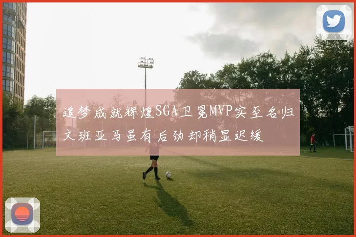 追梦成就辉煌SGA卫冕MVP实至名归文班亚马虽有后劲却稍显迟缓