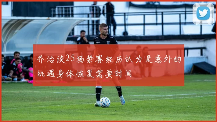 乔治谈25场禁赛经历认为是意外的机遇身体恢复需要时间