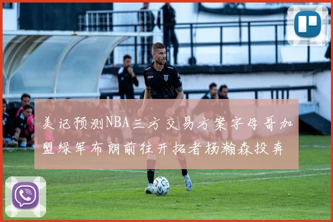 美记预测NBA三方交易方案字母哥加盟绿军布朗前往开拓者杨瀚森投奔雄鹿