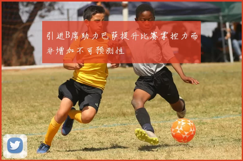 引进B席助力巴萨提升比赛掌控力而非增加不可预测性
