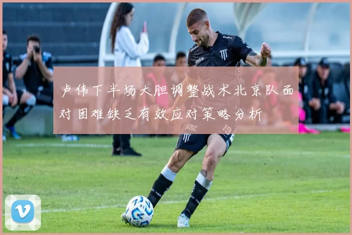 卢伟下半场大胆调整战术北京队面对困难缺乏有效应对策略分析