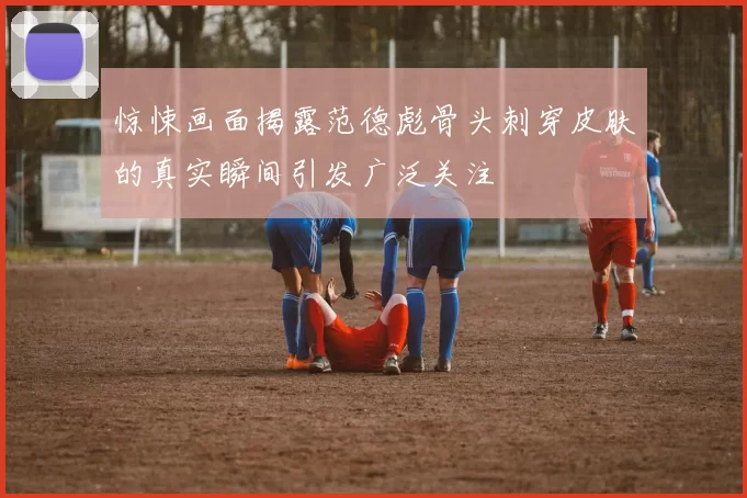惊悚画面揭露范德彪骨头刺穿皮肤的真实瞬间引发广泛关注