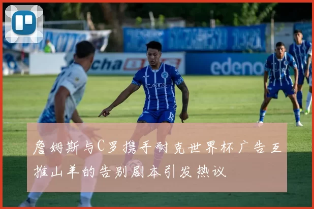 詹姆斯与C罗携手耐克世界杯广告互推山羊的告别剧本引发热议