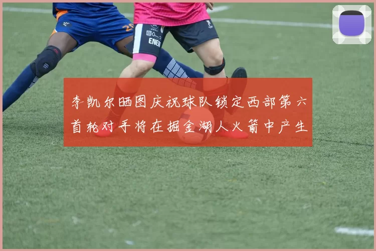 李凯尔晒图庆祝球队锁定西部第六首轮对手将在掘金湖人火箭中产生